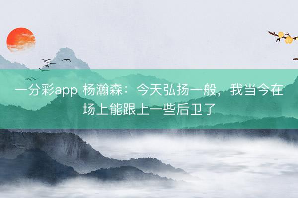 一分彩app 杨瀚森：今天弘扬一般，我当今在场上能跟上一些后卫了