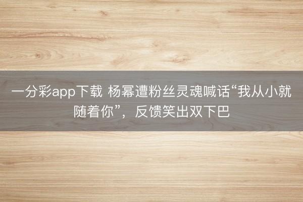 一分彩app下载 杨幂遭粉丝灵魂喊话“我从小就随着你”，反馈笑出双下巴