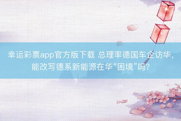 幸运彩票app官方版下载 总理率德国车企访华,能改写德系新能源在华“困境”吗?
