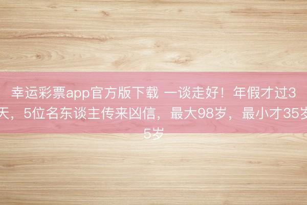 幸运彩票app官方版下载 一谈走好！年假才过3天，5位名东谈主传来凶信，最大98岁，最小才35岁