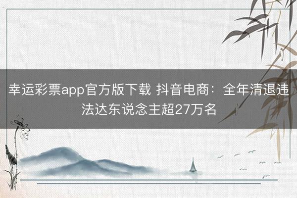 幸运彩票app官方版下载 抖音电商：全年清退违法达东说念主超27万名