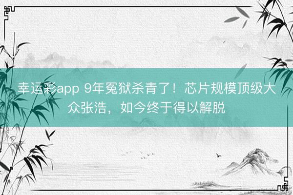 幸运彩app 9年冤狱杀青了!芯片规模顶级大众张浩,如今终于得以解脱