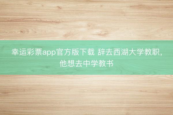 幸运彩票app官方版下载 辞去西湖大学教职，他想去中学教书
