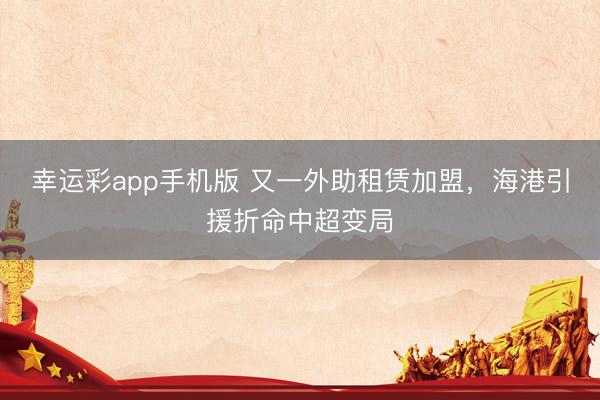 幸运彩app手机版 又一外助租赁加盟，海港引援折命中超变局
