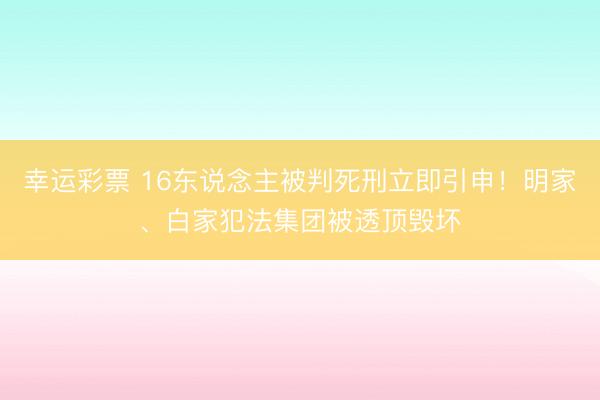 幸运彩票 16东说念主被判死刑立即引申！明家、白家犯法集团被透顶毁坏