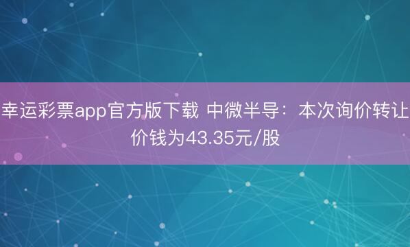 幸运彩票app官方版下载 中微半导：本次询价转让价钱为43.35元/股