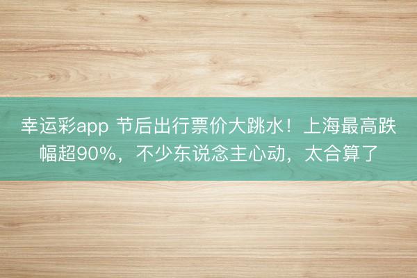 幸运彩app 节后出行票价大跳水！上海最高跌幅超90%，不少东说念主心动，太合算了