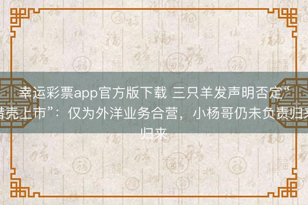幸运彩票app官方版下载 三只羊发声明否定“借壳上市”：仅为外洋业务合营，小杨哥仍未负责归来