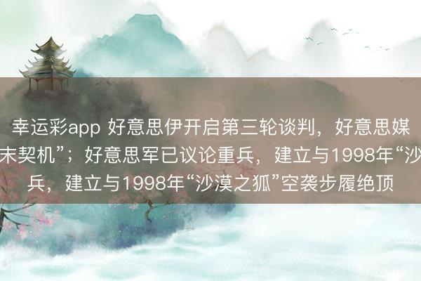 幸运彩app 好意思伊开启第三轮谈判，好意思媒称这是军事步履前“终末契机”；好意思军已议论重兵，建立与1998年“沙漠之狐”空袭步履绝顶