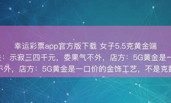 幸运彩票app官方版下载 女子5.5克黄金端正换新只剩下2克,丈夫:示寂三四千元,委果气不外,店方:5G黄金是一口价的金饰工艺,不是克数