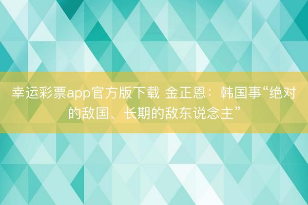 幸运彩票app官方版下载 金正恩:韩国事“绝对的敌国、长期的敌东说念主”