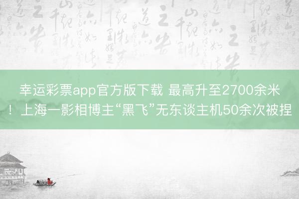 幸运彩票app官方版下载 最高升至2700余米！上海一影相博主“黑飞”无东谈主机50余次被捏