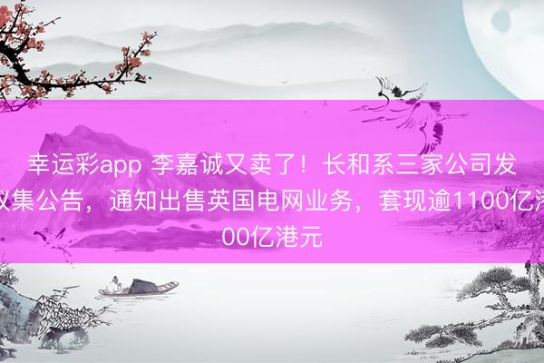幸运彩app 李嘉诚又卖了!长和系三家公司发布蚁集公告,通知出售英国电网业务,套现逾1100亿港元
