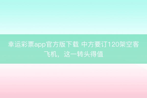 幸运彩票app官方版下载 中方要订120架空客飞机，这一转头得值