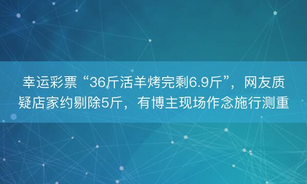 幸运彩票 “36斤活羊烤完剩6.9斤”,网友质疑店家约剔除5斤,有博主现场作念施行测重