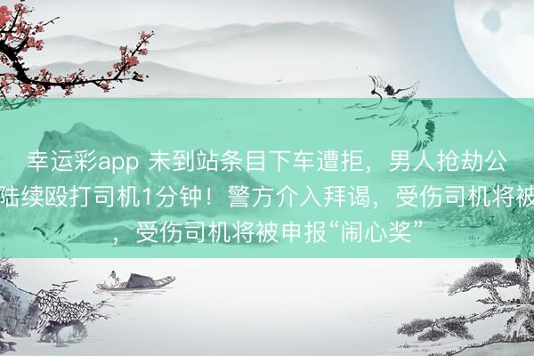幸运彩app 未到站条目下车遭拒，男人抢劫公交车标的盘并陆续殴打司机1分钟！警方介入拜谒，受伤司机将被申报“闹心奖”