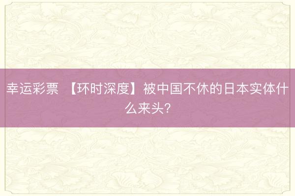 幸运彩票 【环时深度】被中国不休的日本实体什么来头?