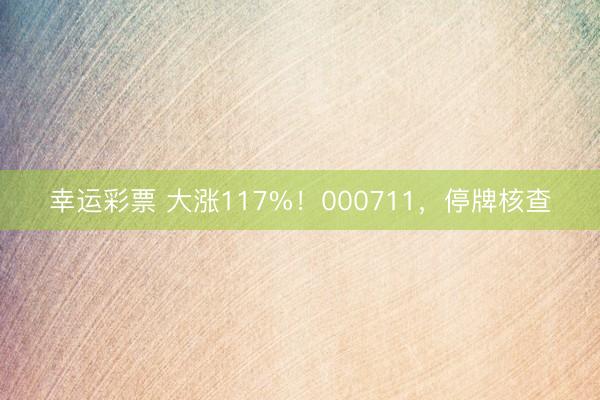 幸运彩票 大涨117%！000711，停牌核查