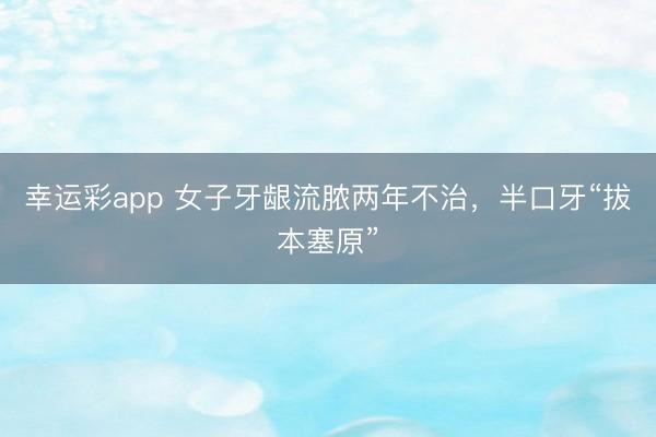 幸运彩app 女子牙龈流脓两年不治,半口牙“拔本塞原”