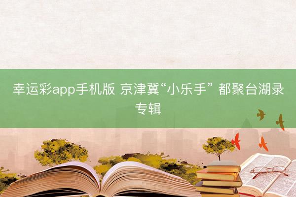 幸运彩app手机版 京津冀“小乐手” 都聚台湖录专辑