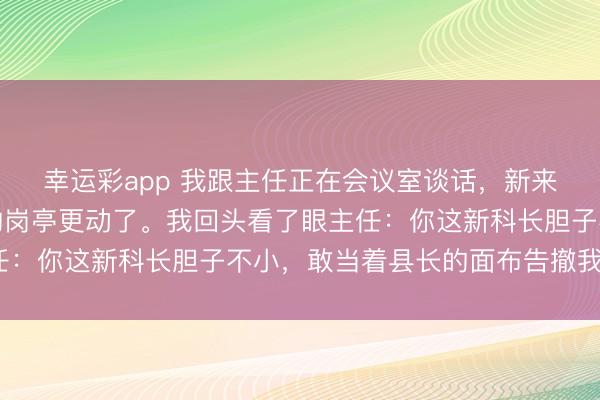 幸运彩app 我跟主任正在会议室谈话，新来的科长排闼就说：你的岗亭更动了。我回头看了眼主任：你这新科长胆子不小，敢当着县长的面布告撤我的职？