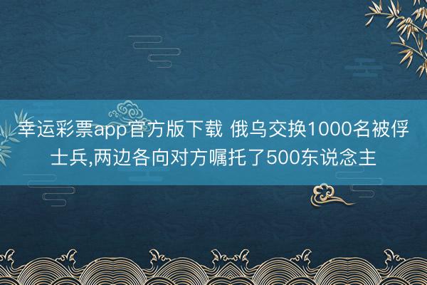 幸运彩票app官方版下载 俄乌交换1000名被俘士兵，两边各向对方嘱托了500东说念主