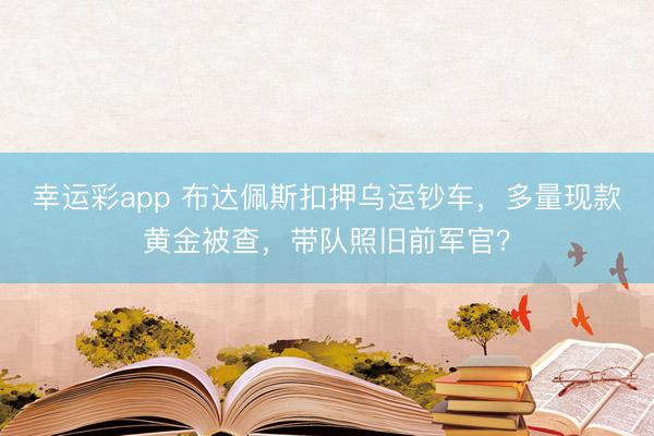 幸运彩app 布达佩斯扣押乌运钞车，多量现款黄金被查，带队照旧前军官？