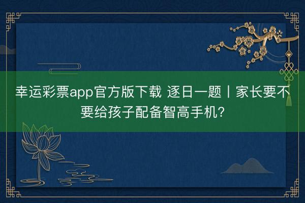 幸运彩票app官方版下载 逐日一题丨家长要不要给孩子配备智高手机?