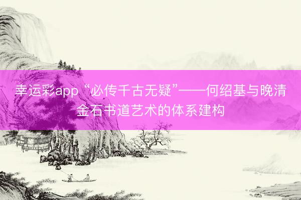 幸运彩app “必传千古无疑”——何绍基与晚清金石书道艺术的体系建构